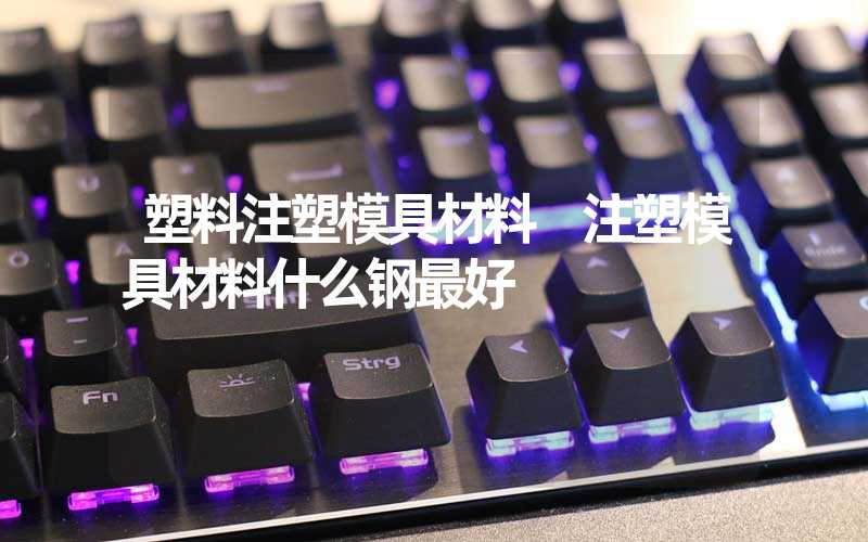 塑料注塑模具材料 注塑模具材料什么钢最好